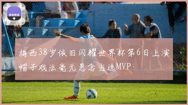 梅西38岁依旧闪耀世界杯第6日上演帽子戏法毫无悬念当选MVP
