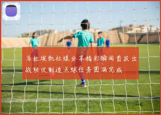 马杜埃凯社媒分享精彩瞬间首发出战助攻制造点球任务圆满完成