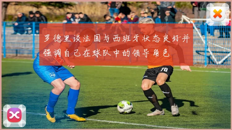 罗德里谈法国与西班牙状态良好并强调自己在球队中的领导角色