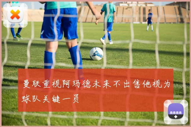 曼联重视阿玛德未来不出售他视为球队关键一员