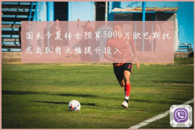 国米今夏转会预算5000万欧巴斯托尼离队将大幅提升投入