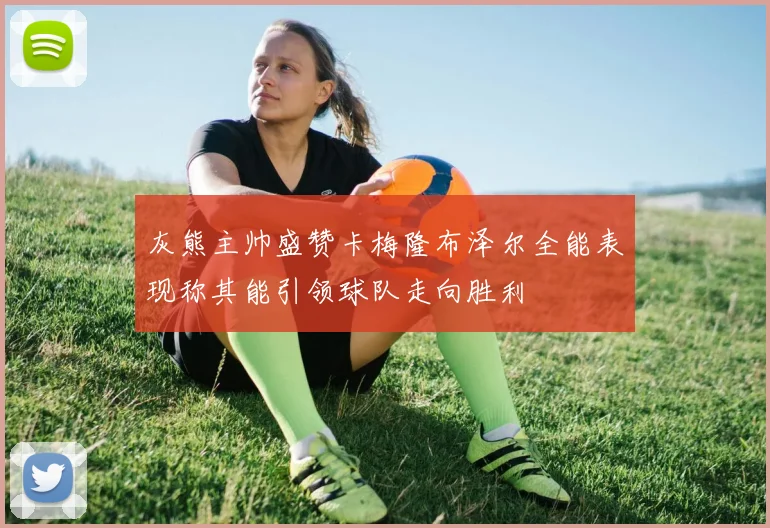 灰熊主帅盛赞卡梅隆布泽尔全能表现称其能引领球队走向胜利