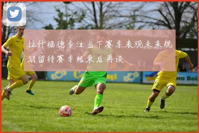 拉什福德专注当下赛季表现未来规划留待赛季结束后再谈