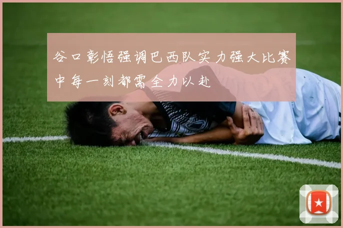 谷口彰悟强调巴西队实力强大比赛中每一刻都需全力以赴