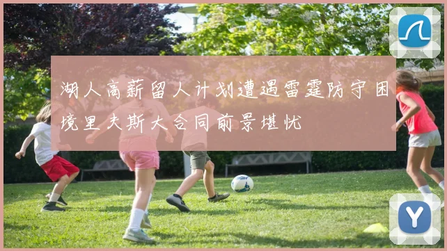 湖人高薪留人计划遭遇雷霆防守困境里夫斯大合同前景堪忧