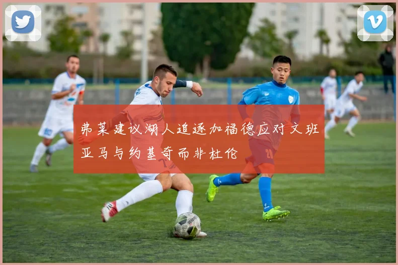弗莱建议湖人追逐加福德应对文班亚马与约基奇而非杜伦