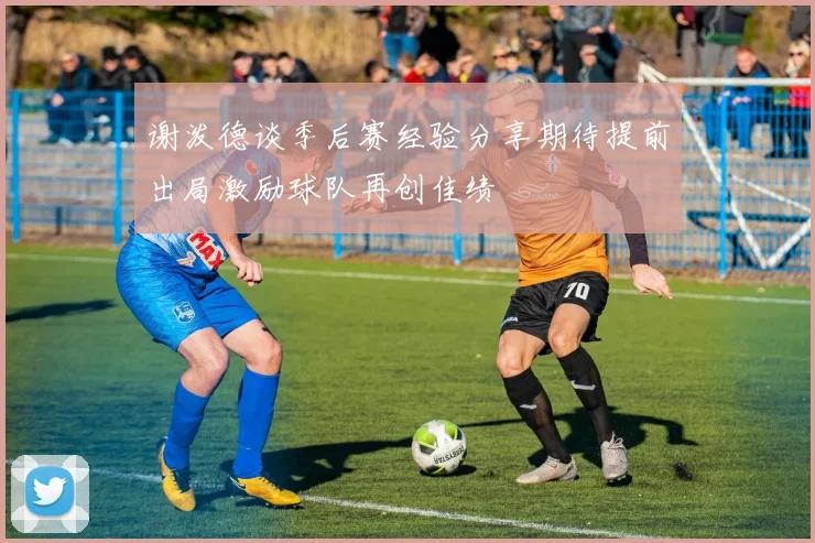 谢泼德谈季后赛经验分享期待提前出局激励球队再创佳绩