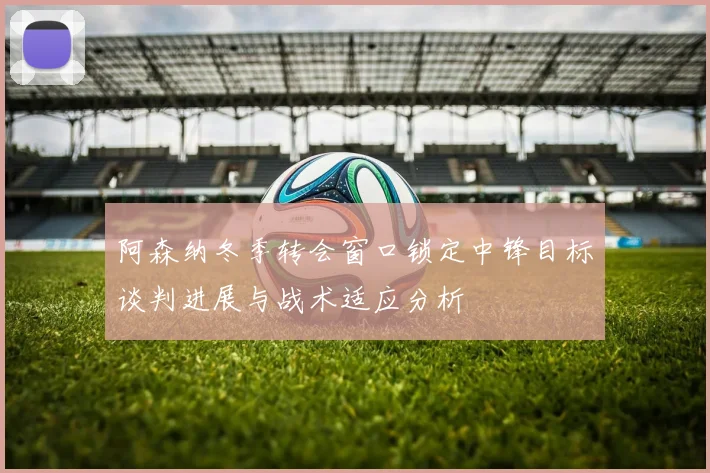 阿森纳冬季转会窗口锁定中锋目标谈判进展与战术适应分析
