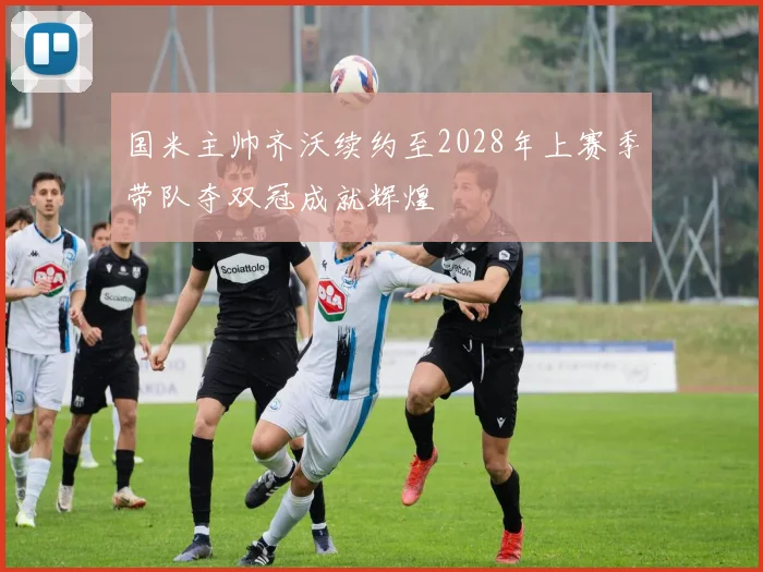 国米主帅齐沃续约至2028年上赛季带队夺双冠成就辉煌