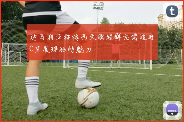 迪马利亚称梅西天赋超群无需追赶C罗展现独特魅力