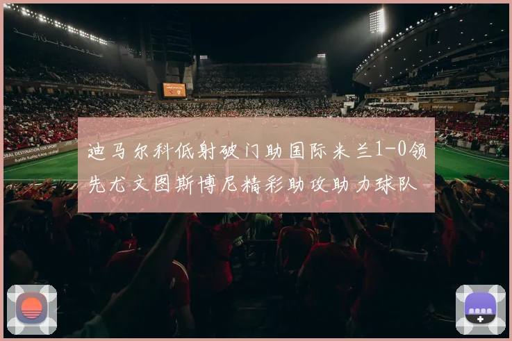 迪马尔科低射破门助国际米兰1-0领先尤文图斯博尼精彩助攻助力球队进攻