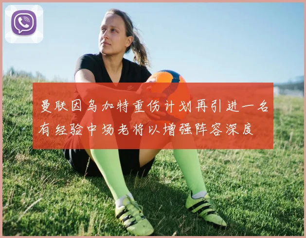 曼联因乌加特重伤计划再引进一名有经验中场老将以增强阵容深度