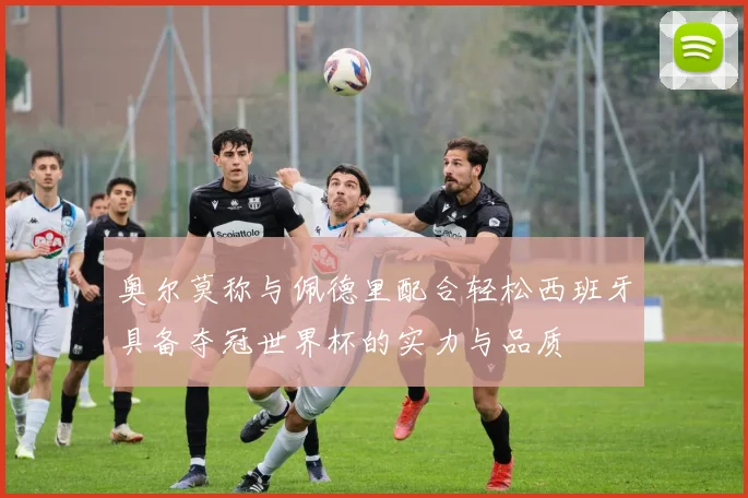 奥尔莫称与佩德里配合轻松西班牙具备夺冠世界杯的实力与品质