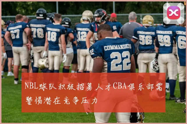 NBL球队积极招募人才CBA俱乐部需警惕潜在竞争压力