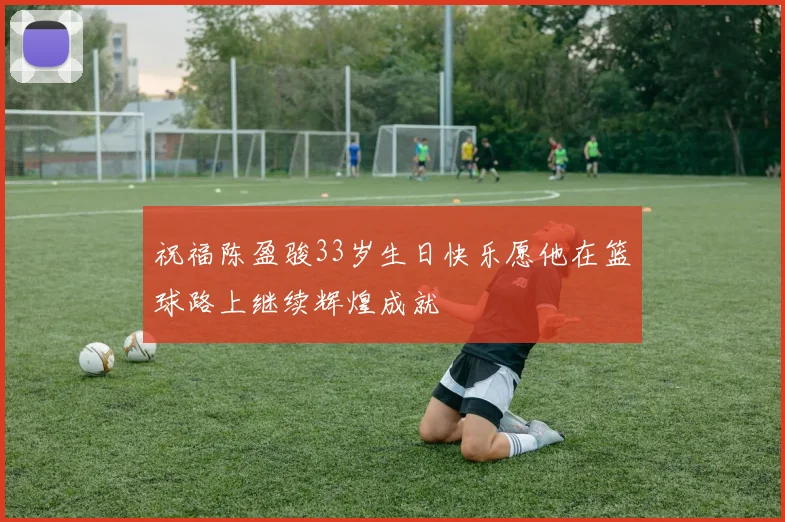 祝福陈盈骏33岁生日快乐愿他在篮球路上继续辉煌成就