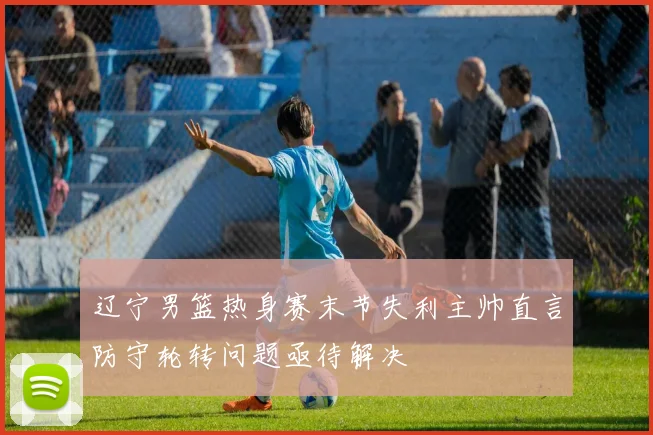 辽宁男篮热身赛末节失利主帅直言防守轮转问题亟待解决