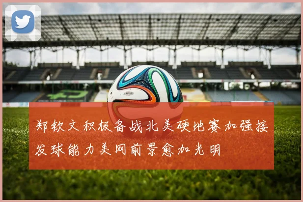 郑钦文积极备战北美硬地赛加强接发球能力美网前景愈加光明