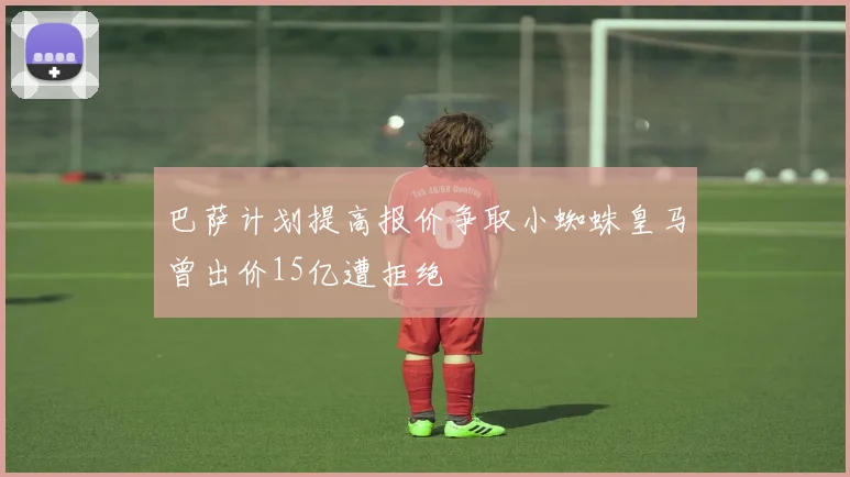 巴萨计划提高报价争取小蜘蛛皇马曾出价15亿遭拒绝