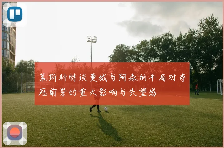 莱斯科特谈曼城与阿森纳平局对夺冠前景的重大影响与失望感