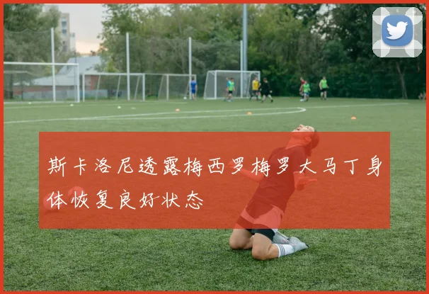 斯卡洛尼透露梅西罗梅罗大马丁身体恢复良好状态