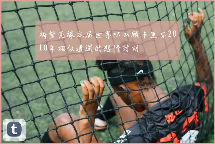 梅努无缘本届世界杯回顾卡里克2010年相似遭遇的悲情时刻