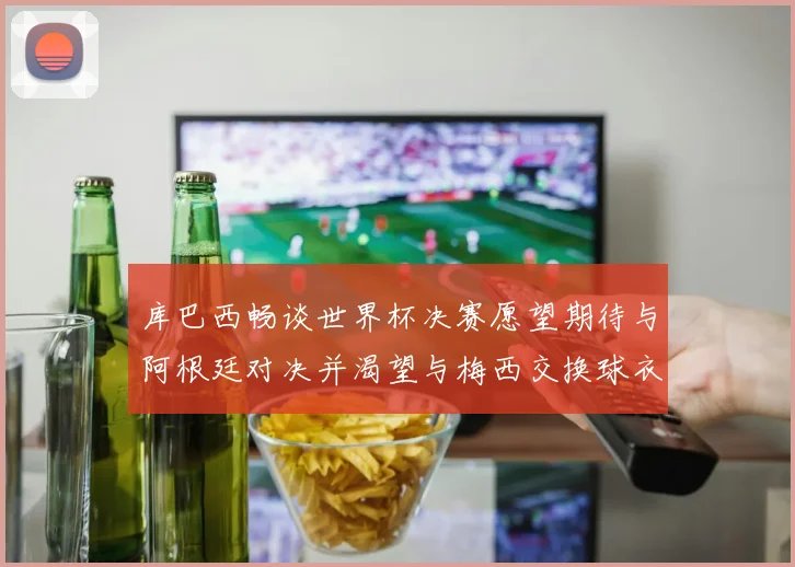 库巴西畅谈世界杯决赛愿望期待与阿根廷对决并渴望与梅西交换球衣