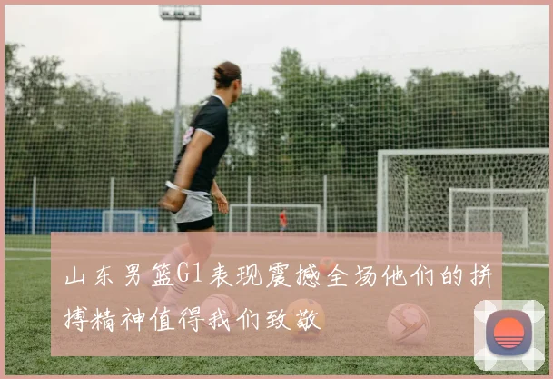 山东男篮G1表现震撼全场他们的拼搏精神值得我们致敬